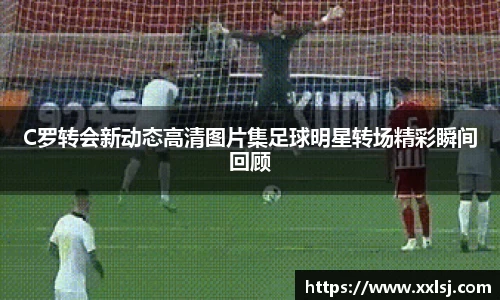 C罗转会新动态高清图片集足球明星转场精彩瞬间回顾